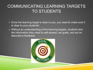 COMMUNICATING LEARNING TARGETS
TO STUDENTS
 Once the learning target is clear to you, you need to make sure it
is clear to your students!
 Without an understanding of the learning targets, students lack
the information they need to self-assess, set goals, and act on
descriptive feedback.
 