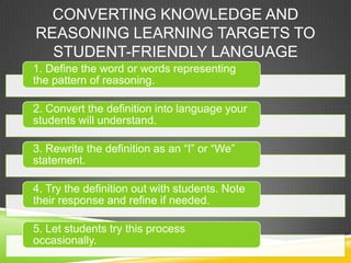CONVERTING KNOWLEDGE AND
REASONING LEARNING TARGETS TO
STUDENT-FRIENDLY LANGUAGE
1. Define the word or words representing
the pattern of reasoning.
2. Convert the definition into language your
students will understand.
3. Rewrite the definition as an “I” or “We”
statement.
4. Try the definition out with students. Note
their response and refine if needed.
5. Let students try this process
occasionally.
 