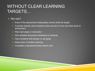 WITHOUT CLEAR LEARNING
TARGETS…
 We can’t
 Know if the assessment adequately covers what we taught
 Correctly identify what students know and don’t know and their level of
achievment
 Plan next steps in instruction
 Give detailed descriptive feedback to students
 Have students self-assess or set goals
 Keep track of student learning
 Complete a standards based report card
 