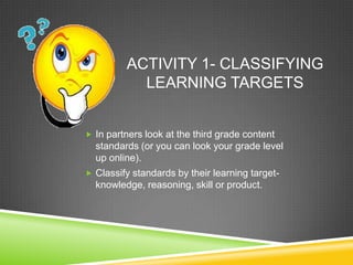 ACTIVITY 1- CLASSIFYING
LEARNING TARGETS
 In partners look at the third grade content
standards (or you can look your grade level
up online).
 Classify standards by their learning target-
knowledge, reasoning, skill or product.
 
