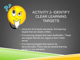 ACTIVITY 2- IDENTIFY
CLEAR LEARNING
TARGETS
 Using the third grade standards, find learning
targets that are clearly written.
 Find learning targets that need clarification. These
are targets that are too vague or don’t make
sense.
 Find learning targets that need to be
deconstructed. There may be several learning
targets in one standard.
 