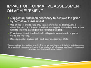 IMPACT OF FORMATIVE ASSESSMENT
ON ACHIEVEMENT
 Suggested practices necessary to achieve the gains
by formative assessment.
 Use of classroom discussions, classroom tasks, and homework to
determine the current state of student learning/understanding, with action
taken to improve learning/correct misunderstanding.
 Provision of descriptive feedback, with guidance on how to improve,
during the learning.
 Development of student self- and peer-assessment skills.
These are all practices, not instruments. There is no magic test or tool. Unfortunately, because of
the accountability-saturated environment, we may have left a few good teaching and assessment
practices behind along with some children.
 