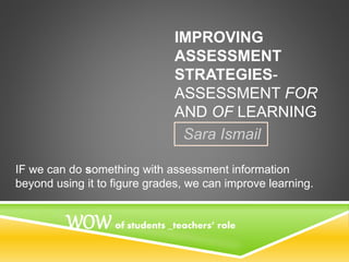 IMPROVING
ASSESSMENT
STRATEGIES-
ASSESSMENT FOR
AND OF LEARNING
Sara Ismail
IF we can do something with assessment information
beyond using it to figure grades, we can improve learning.
WOW of students _teachers’ role
 