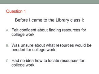 Question 1
Before I came to the Library class I:
A. Felt confident about finding resources for
college work
B. Was unsure about what resources would be
needed for college work
C. Had no idea how to locate resources for
college work
 