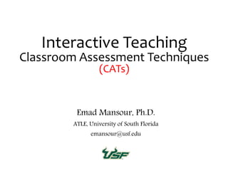 Interactive Teaching
Classroom Assessment Techniques
(CATs)
Emad Mansour, Ph.D.
ATLE, University of South Florida
emansour@usf.edu
 