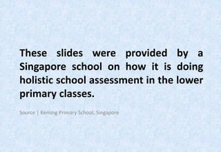 These slides were provided by a
Singapore school on how it is doing
holistic school assessment in the lower
primary classes.
Source | Keming Primary School, Singapore
 