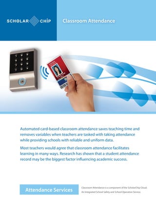 Attendance Services
Classroom Attendance
Automated card-based classroom attendance saves teaching time and
removes variables when teachers are tasked with taking attendance
while providing schools with reliable and uniform data.
Most teachers would agree that classroom attendance facilitates
learning in many ways. Research has shown that a student attendance
record may be the biggest factor influencing academic success.
Classroom Attendance is a component of the ScholarChip Cloud.
An Integrated School Safety and School Operation Service.
 