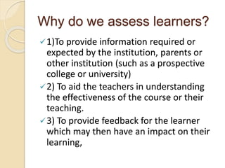 Why do we assess learners?
1)To provide information required or
expected by the institution, parents or
other institution (such as a prospective
college or university)
2) To aid the teachers in understanding
the effectiveness of the course or their
teaching.
3) To provide feedback for the learner
which may then have an impact on their
learning,
 