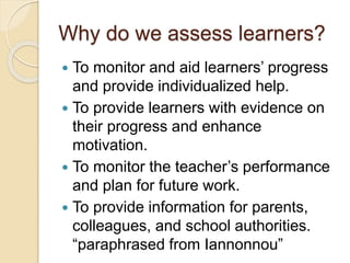 Why do we assess learners?
 To monitor and aid learners’ progress
and provide individualized help.
 To provide learners with evidence on
their progress and enhance
motivation.
 To monitor the teacher’s performance
and plan for future work.
 To provide information for parents,
colleagues, and school authorities.
“paraphrased from Iannonnou”
 