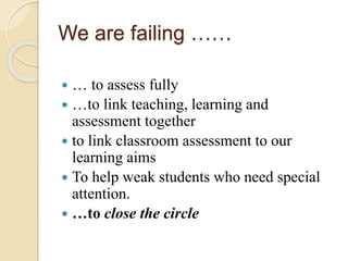 We are failing ……
 … to assess fully
 …to link teaching, learning and
assessment together
 to link classroom assessment to our
learning aims
 To help weak students who need special
attention.
 …to close the circle
 