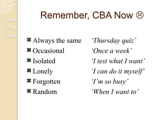 Remember, CBA Now 
Always the same ‘Thursday quiz’
Occasional ‘Once a week’
Isolated ‘I test what I want’
Lonely ‘I can do it myself’
Forgotten ‘I’m so busy’
Random ‘When I want to’
 