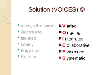 Solution (VOICES) 
 Always the same
 Occasional
 Isolated
 Lonely
 Forgotten
 Random
V aried
O ngoing
I ntegrated
C ollaborative
E videnced
S ystematic
 