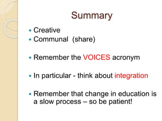 Summary
 Creative
 Communal (share)
 Remember the VOICES acronym
 In particular - think about integration
 Remember that change in education is
a slow process – so be patient!
 