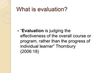 What is evaluation?
 “Evaluation is judging the
effectiveness of the overall course or
program, rather than the progress of
individual learner” Thornbury
(2006:18)
 