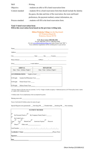 Skill                            : Writing
Objective                          : students are able to fill a hotel reservation form
Content standard                   : students fill in a hotel reservation form that should include the identity
                                   the guess, the date and time of the reservation, the room and board
                                   preferences, the payment method, contact information, etc.
Process standard                   : students will fill in the hotel reservation form.

Task 5: hotel reservation form
Fill in this reservation form based on the previous writing task.

                                          Hilton Waikoloa Village (on the Big Island)
                                                  425 Waikoloa Beach Dr.
                                                  Waikoloa, Hawaii 96738

                                                 FAX: Reservations (808) 886-2902
                                             Or call: (808) 886-1234 or 1-800-HILTONS
                                  Or visit www.hiltonwaikoloavillage.com (enter Group Code "HIC" )
                                   Your conference registration will be verified prior to your arrival.

Name_____________________________________________________________________________

Address __________________________________________________________________________

City _____________________________ State ________ Zip _______ Country_______________

Phone (Home) ________/__________________ (Office) _______/_________________________

(Fax)_______________________ e-mail address _______________________________________


                ARRIVAL                                         DEPARTURE
   Date / Time / Airlines /Flight #                    Date / Time / Airlines /Flight #


ACCOMMODATIONS                   #nights at hotel _____

$149/night       Garden/Golf/Mountain View _____

$169/night       Partial Ocean View _____

$199/night       Deluxe Ocean View _____

• All rates subject to HI state room tax (currently 11.41%). • Single or double occupancy • Additional person @ $35 Hotel policy limits 3 adults
or 2 adults with 2 children per room.

• Children under 18 are complimentary when accompanied by parent.

Sharing room with ___________________________________________________________

Name of individual (If children, please list names & ages)

Special Requests (not guaranteed): ___One King OR ____2 Double Beds ___Smoking OR ___ Non-smoking


                                    PAYMENT METHOD


      By Personal Check or            By Company Check Check # _______

      By Credit Card --

Type:        Visa        MasterCard           American Express           Discover

      Diner's        Other card __________________

Card Number: ___/___/___/___ ___/___/___/___ ___/___/___/___ ___/___/___/___

Cardholder’s Name: _________________________________________(Please Print)

Signature____________________________________________________

Date_____________________




                                                                                                          Oktari Aneliya (2215081412)
 