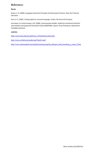 References:
Books

Brown, H. D. (2004). Language Assessment Principles and Classrooom Practices. New York: Pearson
Education.

Haris, D. P. (1969). Testing English as a Second Language. london: Mc.Graw Hill Company.

Kurniawan, Eri and Kurniawan, Arif. (2008). Communication Builder: English for Vocational School for
Intermediate Level (grade XII) Vocational School (SMK/MAK). Jakarta: Pusat Perbukuan, Departemen
Pendidikan Nasional.

websites

http://www.hicss.hawaii.edu/hicss_35/hotelreservation.htm

http://www.esl-lab.com/audio/mp3/hotel1.mp3

http://www.audioenglish.net/english-learning/english_dialogue_hotel_booking_a_room_2.htm




                                                                           Oktari Aneliya (2215081412)
 