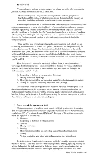 1. Introduction
        Vocational school is aimed at giving students knowledge and skills to be competent in
job field. As stated in Permendiknas no.22 tahun 2008.

         “Pendidikan kejuruan bertujuan untuk meningkatkan kecerdasan, pengetahuan,
         kepribadian, akhlak mulia, serta keterampilan peserta didik untuk hidup mandiri dan
         mengikuti pendidikan lebih lanjut sesuai dengan program kejuruannya”.

        Considering to the objective of vocational school, therefore the curriculum and the course
program are designed to be agree with the objective of vocational school. All course programs
are aimed at promoting students’ competency in any kind of job field. English in vocational
school is considered as English for Specific Purpose in which the focus is on learners’ need that
is being competent in their job field. English then is seen as a communication tool in workplace,
therefore the English program is required to help students to communicate in English in
workplace context.

         There are three kind of English proficiency levels in vocational high school: novice,
elementary, and intermediate. In novice level (year X), the students learn English in daily life
context. In elementary level (year XI), the students learn English that related to the job. In
intermediate level (year XII), the students learn English for all vocational competence programs.
In this level, the learning materials are more specified to the field of job they want. English
language activities that are closely related to the students’ vocational skill are more developed in
year XI and XII.

       Here, I developed a summative assessment tool that aimed at assessing students’
knowledge after learning one unit. This assessment tool is designed for year XII students in
semester 1 concerned with the topic of taking and making a reservation. At this topic, the
students are expected to be able to:

       1.   Responding to dialogue about reservation (listening)
       2.   Making reservation (speaking)
       3.   Identifying the main ideas and supporting ideas of text about reservation (reading)
       4.   Writing to a reply and completing reservation form (writing)

        The assessment tool is developed to assess those four objectives from receptive skills
(listening-reading) to productive skills (speaking and writing). In listening and reading, the
students are expected to perform their ability in finding specific information about reservation
based on dialogue and written text. In speaking and writing, the students are expected to perform
their ability in making reservation in written and spoken.



   2. Structure of the assessment tool
       This assessment tool is developed based on unit 2 which is dealing with clients taken
from book entitled “Communication Builder: English for Vocational School. For Intermediate
Level (Grade XII) of Vocational School (SMK/MAK)”. The topic of this unit is reservation in
which the objectives of this unit are:
       1. Listening
           Responding to dialogues about reservations
       2. Speaking
           Making reservations
       3. Reading
           Identifying the main ideas and supporting ideas of texts about reservations
       4. Writing
           Writing a reply to a reservation letter and completing reservations forms

       Referring to those objectives, this assessment tool is developed for a summative test at
the end of the unit. There are 5 tasks for 4 kind language skills; listening, speaking, reading, and
writing. In listening, the students are given dialogues about a hotel reservation then they are
asked to answer the questions related to the dialogue. The objective of this task is to assess
                                                                         Oktari Aneliya (2215081412)
 