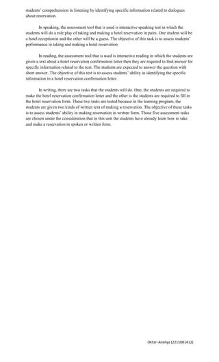 students’ comprehension in listening by identifying specific information related to dialogues
about reservation.

        In speaking, the assessment tool that is used is interactive speaking test in which the
students will do a role play of taking and making a hotel reservation in pairs. One student will be
a hotel receptionist and the other will be a guess. The objective of this task is to assess students’
performance in taking and making a hotel reservation

        In reading, the assessment tool that is used is interactive reading in which the students are
given a text about a hotel reservation confirmation letter then they are required to find answer for
specific information related to the text. The students are expected to answer the question with
short answer. The objective of this test is to assess students’ ability in identifying the specific
information in a hotel reservation confirmation letter.

         In writing, there are two tasks that the students will do. One, the students are required to
make the hotel reservation confirmation letter and the other is the students are required to fill in
the hotel reservation form. These two tasks are tested because in the learning program, the
students are given two kinds of written text of making a reservation. The objective of these tasks
is to assess students’ ability in making reservation in written form. Those five assessment tasks
are chosen under the consideration that in this unit the students have already learn how to take
and make a reservation in spoken or written form.




                                                                          Oktari Aneliya (2215081412)
 