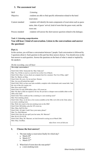 3. The assessment tool

Skill                        : Listening
Objective                    : students are able to find specific information related to the hotel
                             reservation
Content standard             : students will identify the main components of reservation such as guess
                             name, date of guess’ arrival, kind of room that the guess want, and the
                             room rate.
Process standard             : students will answer the short-answer question related to the dialogue.


Task 1: Listening comprehension
You will hear 2 kind of conversation. Listen to the conversations and answer
the questions!

Part A
In this section, you will hear a conversation between 2 people. Each conversation is followed by
5 questions about it. Each question in this part has three answer choices. You should cross on the
best answer to each question. Answer the questions on the basis of what is stated or implied by
the speakers

On the recording, you will hear:
The script: conversation 1

Hotel Clerk: Hello. Sunnyside Inn. May I help you?
Man: Yes, I'd like to reserve a room for two on the 21st of March.
Hotel Clerk: Okay. Let me check our computer here for a moment. The 21st of May, right?
Man: No. March, not May.
Hotel Clerk: Oh, sorry. Let me see here. Hmmm.
Man: Are you all booked that night?
Hotel Clerk: Well, we have one suite available, complete with a kitchenette and a sauna bath. And
the view of the city is great, too.
Man: How much is that?
Hotel Clerk: It's only $200 dollars, plus a 10% room tax.
Man: Oh, that's a little too expensive for me. Do you have a cheaper room available either on the
20th or the 22nd?
Hotel Clerk: Well, would you like a smoking or a non-smoking room?
Man: Non-smoking, please.
Hotel Clerk: Okay, we do have a few rooms available on the 20th; we're full on the 22nd, unless
you want a smoking room.
Man: Well, how much is the non-smoking room on the 20th?
Hotel Clerk: $80 dollars, plus the 10% room tax.
Man: Okay, that'll be fine.
Hotel Clerk: All right. Could I have your name, please?
Man: Yes. Bob Maexner.
Hotel Clerk: How do you spell your last name, Mr. Maexner?
Man: M-A-E-X-N-E-R.
Hotel Clerk: Okay, Mr. Maexner, we look forward to seeing you on March 20th.
Man: Okay. Goodbye.
                                                             taken from: www.esl-lab.com



I.      Choose the best answer!

        1. The man makes a reservation finally for which day?
           a. March 20th
           b. March 21st
           c. March 22nd

        2. What kind of room does the man prefer?
           a. a non-smoking room
                                                                                    Oktari Aneliya (2215081412)
 