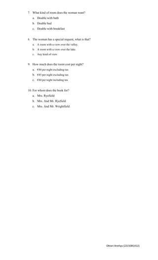 7. What kind of room does the woman want?
   a. Double with bath
   b. Double bed
   c. Double with breakfast


8. The woman has a special request, what is that?
   a. A room with a view over the valley.
   b. A room with a view over the lake.
   c. Any kind of view.


9. How much does the room cost per night?
   a. €84 per night excluding tax
   b. €85 per night excluding tax
   c. €84 per night including tax


10. For whom does the book for?
   a. Mrs. Ryefield
   b. Mrs. And Mr. Ryefield
   c. Mrs. And Mr. Wrightfield




                                                    Oktari Aneliya (2215081412)
 