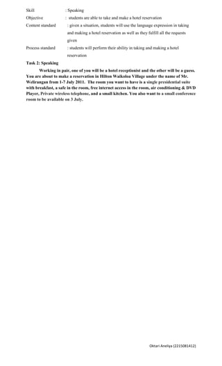 Skill                : Speaking
Objective            : students are able to take and make a hotel reservation
Content standard      : given a situation, students will use the language expression in taking
                      and making a hotel reservation as well as they fulfill all the requests
                      given
Process standard      : students will perform their ability in taking and making a hotel
                      reservation
Task 2: Speaking
       Working in pair, one of you will be a hotel receptionist and the other will be a guess.
You are about to make a reservation in Hilton Waikoloa Village under the name of Mr.
Welirangan from 1-7 July 2011. The room you want to have is a single presidential suite
with breakfast, a safe in the room, free internet access in the room, air conditioning & DVD
Player, Private wireless telephone, and a small kitchen. You also want to a small conference
room to be available on 3 July.




                                                                       Oktari Aneliya (2215081412)
 
