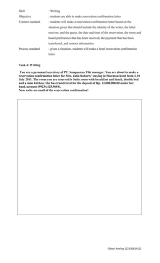 Skill                 : Writing
Objective             : students are able to make reservation confirmation letter
Content standard      : students will make a reservation confirmation letter based on the
                      situation given that should include the identity of the writer, the letter
                      receiver, and the guess, the date and time of the reservation, the room and
                      board preferences that has been reserved, the payment that has been
                      transferred, and contact information.
Process standard      : given a situation, students will make a hotel reservation confirmation
                      letter


Task 4: Writing

 You are a personnel secretary of PT. Sampoerna Tbk manager. You are about to make a
reservation confirmation letter for Mrs. Julia Roberts’ staying in Sheraton hotel from 4-10
July 2011. The room you are reserved is Suite room with breakfast and lunch, double bed
and a mini kitchen. She has transferred for the deposit of Rp. 12,000,000.00 under her
bank account (99234.125.9654).
Now write an email of the reservation confirmation!




                                                                        Oktari Aneliya (2215081412)
 