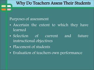 Why Do Teachers Assess Their Students
Purposes of assessment
• Ascertain the extent to which they have
learned
• Selection of current and future
instructional objectives
• Placement of students
• Evaluation of teachers own performance
 
