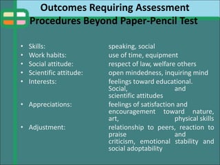 Outcomes Requiring Assessment
Procedures Beyond Paper-Pencil Test
• Skills: speaking, social
• Work habits: use of time, equipment
• Social attitude: respect of law, welfare others
• Scientific attitude: open mindedness, inquiring mind
• Interests: feelings toward educational.
Social, and
scientific attitudes
• Appreciations: feelings of satisfaction and
encouragement toward nature,
art, physical skills
• Adjustment: relationship to peers, reaction to
praise and
criticism, emotional stability and
social adoptability
 