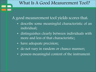 What Is A Good Measurement Tool?
A good measurement tool yields scores that:
• describe some meaningful characteristic of an
individual;
• distinguishes clearly between individuals with
more and less of that characteristic;
• have adequate precision;
• do not vary in random or chance manner;
• possess meaningful content of the instrument.
 