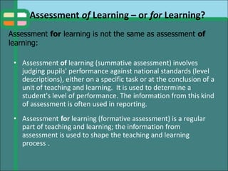 Assessment of Learning – or for Learning?
• Assessment of learning (summative assessment) involves
judging pupils' performance against national standards (level
descriptions), either on a specific task or at the conclusion of a
unit of teaching and learning. It is used to determine a
student's level of performance. The information from this kind
of assessment is often used in reporting.
• Assessment for learning (formative assessment) is a regular
part of teaching and learning; the information from
assessment is used to shape the teaching and learning
process .
Assessment for learning is not the same as assessment of
learning:
 