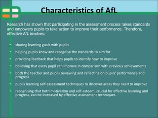 Characteristics of AfL
• sharing learning goals with pupils
• helping pupils know and recognise the standards to aim for
• providing feedback that helps pupils to identify how to improve
• believing that every pupil can improve in comparison with previous achievements
• both the teacher and pupils reviewing and reflecting on pupils' performance and
progress
• pupils learning self-assessment techniques to discover areas they need to improve
• recognising that both motivation and self-esteem, crucial for effective learning and
progress, can be increased by effective assessment techniques.
Research has shown that participating in the assessment process raises standards
and empowers pupils to take action to improve their performance. Therefore,
effective AfL involves:
 