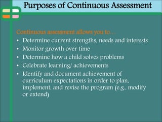Purposes of Continuous Assessment
Continuous assessment allows you to…
• Determine current strengths, needs and interests
• Monitor growth over time
• Determine how a child solves problems
• Celebrate learning/ achievements
• Identify and document achievement of
curriculum expectations in order to plan,
implement, and revise the program (e.g., modify
or extend)
 