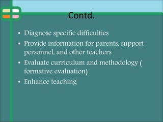 Contd.
• Diagnose specific difficulties
• Provide information for parents, support
personnel, and other teachers
• Evaluate curriculum and methodology (
formative evaluation)
• Enhance teaching
 