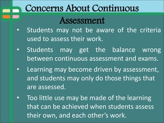 Concerns About Continuous
Assessment
• Students may not be aware of the criteria
used to assess their work.
• Students may get the balance wrong
between continuous assessment and exams.
• Learning may become driven by assessment,
and students may only do those things that
are assessed.
• Too little use may be made of the learning
that can be achieved when students assess
their own, and each other’s work.
 