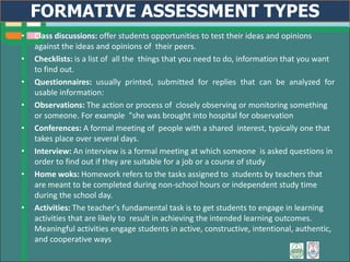 • Class discussions: offer students opportunities to test their ideas and opinions
against the ideas and opinions of their peers.
• Checklists: is a list of all the things that you need to do, information that you want
to find out.
• Questionnaires: usually printed, submitted for replies that can be analyzed for
usable information:
• Observations: The action or process of closely observing or monitoring something
or someone. For example "she was brought into hospital for observation
• Conferences: A formal meeting of people with a shared interest, typically one that
takes place over several days.
• Interview: An interview is a formal meeting at which someone is asked questions in
order to find out if they are suitable for a job or a course of study
• Home woks: Homework refers to the tasks assigned to students by teachers that
are meant to be completed during non-school hours or independent study time
during the school day.
• Activities: The teacher's fundamental task is to get students to engage in learning
activities that are likely to result in achieving the intended learning outcomes.
Meaningful activities engage students in active, constructive, intentional, authentic,
and cooperative ways
FORMATIVE ASSESSMENT TYPES
 