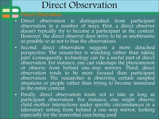 Direct Observation
• Direct Observation
• Direct observation is distinguished from participant
observation in a number of ways. First, a direct observer
doesn't typically try to become a participant in the context.
However, the direct observer does strive to be as unobtrusive
as possible so as not to bias the observations.
• Second, direct observation suggests a more detached
perspective. The researcher is watching rather than taking
part. Consequently, technology can be a useful part of direct
observation. For instance, one can videotape the phenomenon
or observe from behind one-way mirrors. Third, direct
observation tends to be more focused than participant
observation. The researcher is observing certain sampled
situations or people rather than trying to become immersed
in the entire context.
• Finally, direct observation tends not to take as long as
participant observation. For instance, one might observe
child-mother interactions under specific circumstances in a
laboratory setting from behind a one-way mirror, looking
especially for the nonverbal cues being used
 