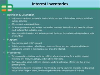 Interest Inventories
• Definition & Description
– Instruments designed to reveal a student’s interests, not only in school subjects but also in
outside activities
– Often meant to assess attitudes
– For emergent readers and writers, the teacher may read items aloud and have the children
mark pictures that indicate a scale
– More competent readers and writers can read the items themselves and respond on a scale
or in writing
• Purposes:
– To determine each child’s interest
– To help plan instruction: to build your classroom library and also help steer children to
appropriate sections in the media center or on the Internet.
• Procedures:
– Three procedures that are useful for children who are too young for a written interest
inventory are: interview, collage, and all-about-me books.
– Don’t generalize about children’s interests. Model a wide range of interests that are not
gender specific.
– Help children become interested in new things by sharing your own interests, reading aloud
about a wide range of topics, and inviting children with unique interests to share.
 