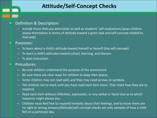 Attitude/Self-Concept Checks
• Definition & Description:
– Include those that you administer as well as students’ self-evaluations (ways children
assess themselves in terms of attitude toward a given task and self-concept related to
that task)
• Purposes:
– To learn about a child’s attitude toward himself or herself (the self-concept)
– To learn a child’s attitudes toward school, learning, and literacy
– To plan instruction
• Procedures:
– Be sure children understand the purpose of the assessment.
– Be sure there are clear ways for children to keep their places.
– Some children may not read well, and they may need arrows or symbols.
– Tell children not to mark until you have read each item twice. Then state how they are to
respond.
– Read each item without inflection, expression, or any verbal or facial clue as to which
response might please you.
– Children must feel free to respond honestly about their feelings, and to know there are
no right or wrong answers/Attitude/self-concept checks are only samples of how a child
felt on a particular day.
 