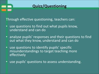 Quizz/Questioning
Through effective questioning, teachers can:
• use questions to find out what pupils know,
understand and can do
• analyse pupils' responses and their questions to find
out what they know, understand and can do
• use questions to identify pupils' specific
misunderstandings to target teaching more
effectively
• use pupils' questions to assess understanding.
 