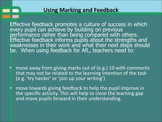 Using Marking and Feedback
• move away from giving marks out of (e.g.) 10 with comments
that may not be related to the learning intention of the task
(e.g. 'try harder' or 'join up your writing')
• move towards giving feedback to help the pupil improve in
the specific activity. This will help to close the learning gap
and move pupils forward in their understanding.
Effective feedback promotes a culture of success in which
every pupil can achieve by building on previous
performance rather than being compared with others.
Effective feedback informs pupils about the strengths and
weaknesses in their work and what their next steps should
be. When using feedback for AfL, teachers need to:
 