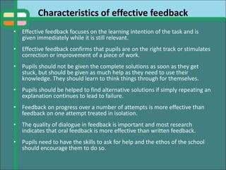 Characteristics of effective feedback
• Effective feedback focuses on the learning intention of the task and is
given immediately while it is still relevant.
• Effective feedback confirms that pupils are on the right track or stimulates
correction or improvement of a piece of work.
• Pupils should not be given the complete solutions as soon as they get
stuck, but should be given as much help as they need to use their
knowledge. They should learn to think things through for themselves.
• Pupils should be helped to find alternative solutions if simply repeating an
explanation continues to lead to failure.
• Feedback on progress over a number of attempts is more effective than
feedback on one attempt treated in isolation.
• The quality of dialogue in feedback is important and most research
indicates that oral feedback is more effective than written feedback.
• Pupils need to have the skills to ask for help and the ethos of the school
should encourage them to do so.
 