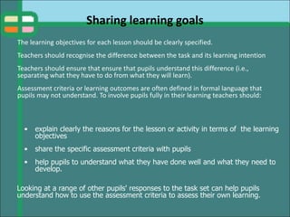 Sharing learning goals
The learning objectives for each lesson should be clearly specified.
Teachers should recognise the difference between the task and its learning intention
Teachers should ensure that ensure that pupils understand this difference (i.e.,
separating what they have to do from what they will learn).
Assessment criteria or learning outcomes are often defined in formal language that
pupils may not understand. To involve pupils fully in their learning teachers should:
• explain clearly the reasons for the lesson or activity in terms of the learning
objectives
• share the specific assessment criteria with pupils
• help pupils to understand what they have done well and what they need to
develop.
Looking at a range of other pupils' responses to the task set can help pupils
understand how to use the assessment criteria to assess their own learning.
 