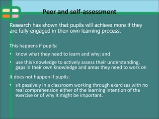 Peer and self-assessment
This happens if pupils:
• know what they need to learn and why; and
• use this knowledge to actively assess their understanding,
gaps in their own knowledge and areas they need to work on
It does not happen if pupils:
• sit passively in a classroom working through exercises with no
real comprehension either of the learning intention of the
exercise or of why it might be important.
Research has shown that pupils will achieve more if they
are fully engaged in their own learning process.
 