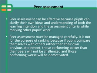 Peer assessment
• Peer assessment can be effective because pupils can
clarify their own ideas and understanding of both the
learning intention and the assessment criteria while
marking other pupils' work.
• Peer assessment must be managed carefully. It is not
for the purpose of ranking because if pupils compare
themselves with others rather than their own
previous attainment, those performing better than
their peers will not be challenged and those
performing worse will be demotivated.
 