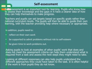 Self-assessment
In addition, pupils need to:
• reflect on their own work
• be supported to admit problems without risk to self-esteem
• be given time to work problems out.
Asking pupils to look at examples of other pupils' work that does and
does not meet the assessment criteria can help them understand what is
required from a task and assess the next steps they might need to take.
Looking at different responses can also help pupils understand the
different approaches they could have taken to the task. It is often helpful
if the work is from pupils they do not know.
Self-assessment is an important tool for learning. Pupils who know how
to assess their knowledge and the gaps in it have a clearer idea of how
they can help themselves to make progress.
Teachers and pupils can set targets based on specific goals rather than
national curriculum levels. The pupils will then be able to guide their own
learning, with the teacher providing help where necessary or appropriate.
 