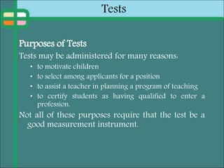 Tests
Purposes of Tests
Tests may be administered for many reasons:
• to motivate children
• to select among applicants for a position
• to assist a teacher in planning a program of teaching
• to certify students as having qualified to enter a
profession.
Not all of these purposes require that the test be a
good measurement instrument.
 