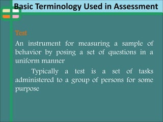 Basic Terminology Used in Assessment
Test
An instrument for measuring a sample of
behavior by posing a set of questions in a
uniform manner
Typically a test is a set of tasks
administered to a group of persons for some
purpose
 