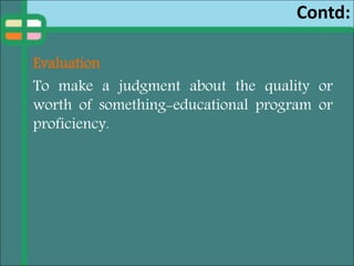 Contd:
Evaluation
To make a judgment about the quality or
worth of something-educational program or
proficiency.
 