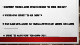 7. HOW MANY 200ML GLASSES OF WATER SHOULD YOU DRINK EACH DAY?
8. WHERE DO WE GET MOST OF OUR ENERGY?
9. HIGH BLOOD CHOLESTEROL MAY INCREASE YOUR RISK OF GETTING ILLNESS LIKE
___________.
10. EATING TOO MANY SUGARY FOODS MAY CAUSE__________
 