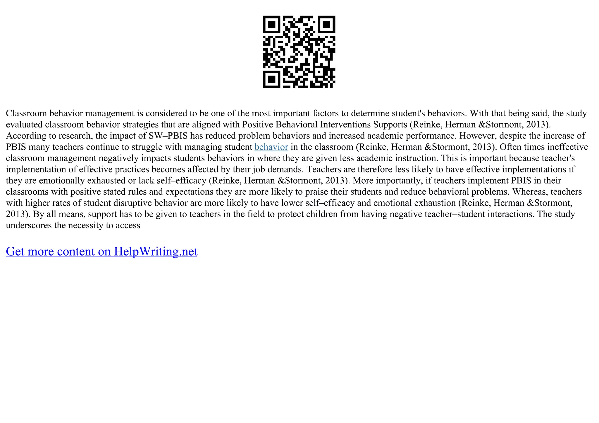 Classroom behavior management is considered to be one of the most important factors to determine student's behaviors. With that being said, the study
evaluated classroom behavior strategies that are aligned with Positive Behavioral Interventions Supports (Reinke, Herman &Stormont, 2013).
According to research, the impact of SW–PBIS has reduced problem behaviors and increased academic performance. However, despite the increase of
PBIS many teachers continue to struggle with managing student behavior in the classroom (Reinke, Herman &Stormont, 2013). Often times ineffective
classroom management negatively impacts students behaviors in where they are given less academic instruction. This is important because teacher's
implementation of effective practices becomes affected by their job demands. Teachers are therefore less likely to have effective implementations if
they are emotionally exhausted or lack self–efficacy (Reinke, Herman &Stormont, 2013). More importantly, if teachers implement PBIS in their
classrooms with positive stated rules and expectations they are more likely to praise their students and reduce behavioral problems. Whereas, teachers
with higher rates of student disruptive behavior are more likely to have lower self–efficacy and emotional exhaustion (Reinke, Herman &Stormont,
2013). By all means, support has to be given to teachers in the field to protect children from having negative teacher–student interactions. The study
underscores the necessity to access
Get more content on HelpWriting.net
 